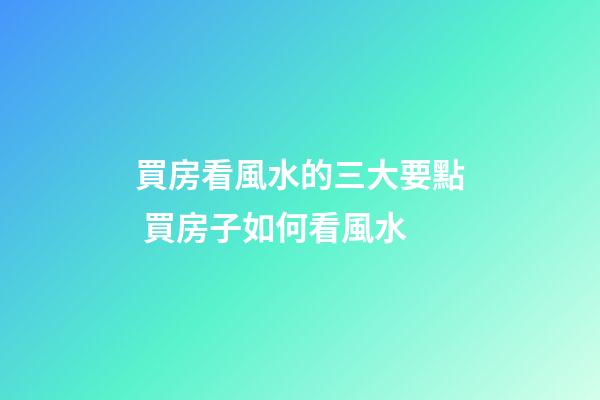 買房看風水的三大要點 買房子如何看風水